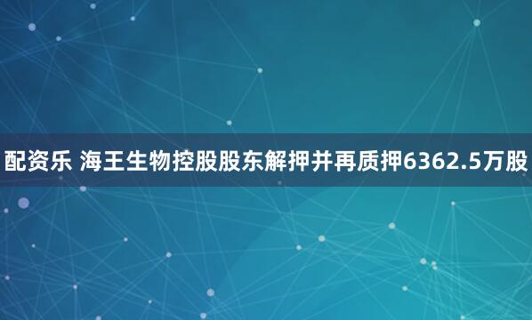 配资乐 海王生物控股股东解押并再质押6362.5万股