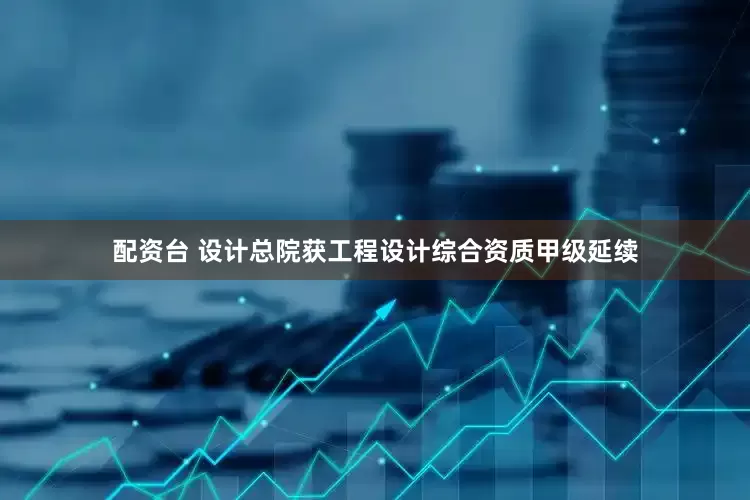 配资台 设计总院获工程设计综合资质甲级延续