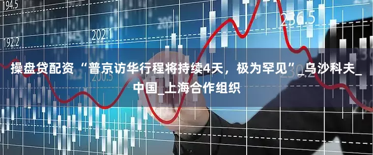 操盘贷配资 “普京访华行程将持续4天，极为罕见”_乌沙科夫_中国_上海合作组织