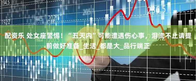 配资乐 处女座警惕！“五天内”可能遭遇伤心事，泪流不止请提前做好准备_生活_都是大_品行端正