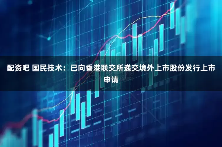 配资吧 国民技术：已向香港联交所递交境外上市股份发行上市申请