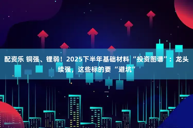 配资乐 铜强、锂弱！2025下半年基础材料 “投资图谱”：龙头续强，这些标的要 “避坑”