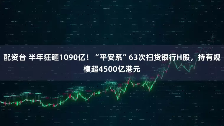 配资台 半年狂砸1090亿！“平安系”63次扫货银行H股，持有规模超4500亿港元