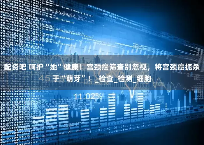 配资吧 呵护“她”健康！宫颈癌筛查别忽视，将宫颈癌扼杀于“萌芽”！_检查_检测_细胞