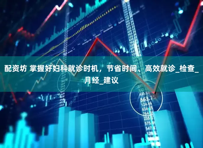 配资坊 掌握好妇科就诊时机，节省时间、高效就诊_检查_月经_建议