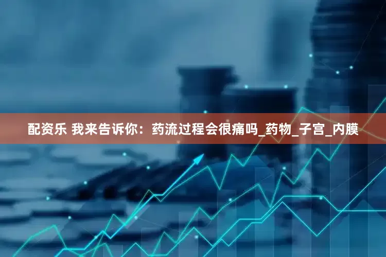 配资乐 我来告诉你：药流过程会很痛吗_药物_子宫_内膜