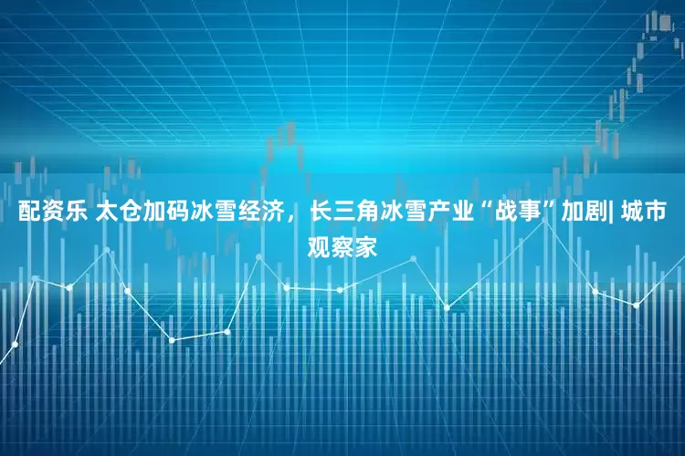 配资乐 太仓加码冰雪经济，长三角冰雪产业“战事”加剧| 城市观察家