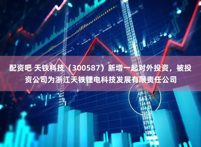 配资吧 天铁科技（300587）新增一起对外投资，被投资公司为浙江天铁锂电科技发展有限责任公司