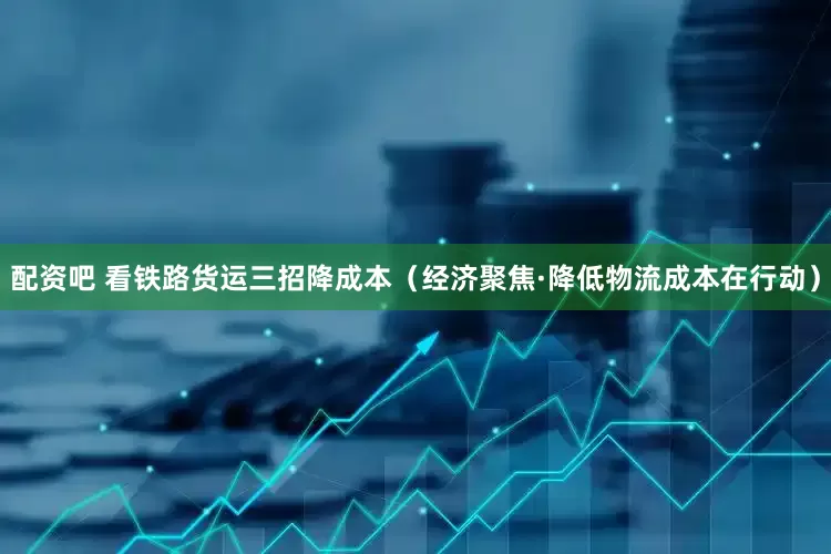 配资吧 看铁路货运三招降成本（经济聚焦·降低物流成本在行动）