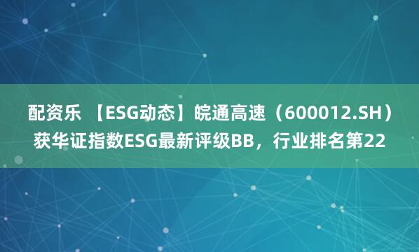 配资乐 【ESG动态】皖通高速（600012.SH）获华证指数ESG最新评级BB，行业排名第22