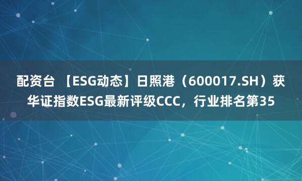 配资台 【ESG动态】日照港（600017.SH）获华证指数ESG最新评级CCC，行业排名第35
