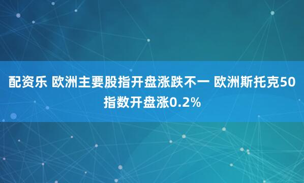 配资乐 欧洲主要股指开盘涨跌不一 欧洲斯托克50指数开盘涨0.2%