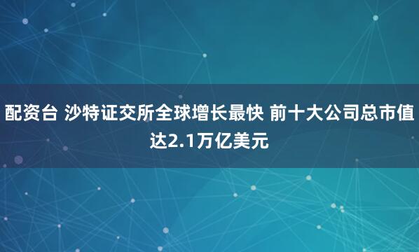 配资台 沙特证交所全球增长最快 前十大公司总市值达2.1万亿美元