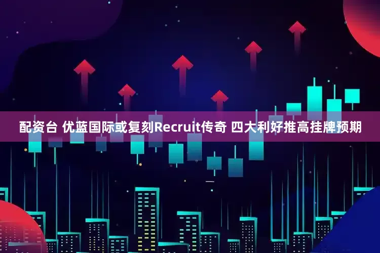配资台 优蓝国际或复刻Recruit传奇 四大利好推高挂牌预期