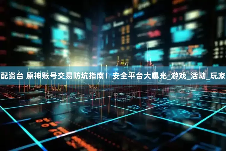 配资台 原神账号交易防坑指南！安全平台大曝光_游戏_活动_玩家