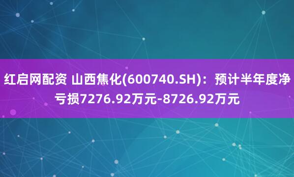 红启网配资 山西焦化(600740.SH)：预计半年度净亏损7276.92万元-8726.92万元