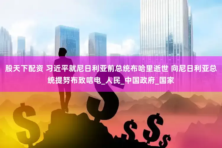 股天下配资 习近平就尼日利亚前总统布哈里逝世 向尼日利亚总统提努布致唁电_人民_中国政府_国家