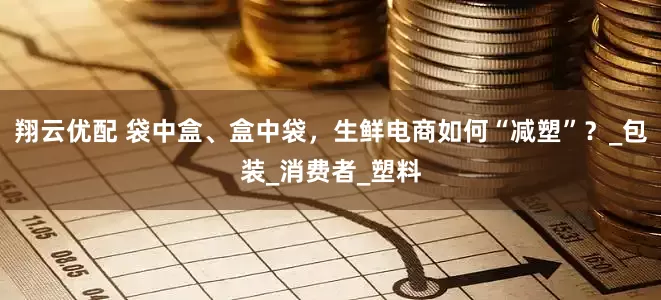 翔云优配 袋中盒、盒中袋，生鲜电商如何“减塑”？_包装_消费者_塑料