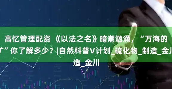 高忆管理配资 《以法之名》暗潮汹涌，“万海的矿”你了解多少？|自然科普V计划_硫化物_制造_金川