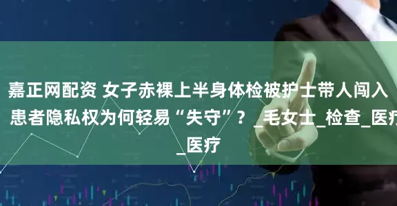 嘉正网配资 女子赤裸上半身体检被护士带人闯入，患者隐私权为何轻易“失守”？_毛女士_检查_医疗