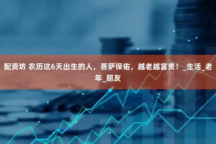 配资坊 农历这6天出生的人，菩萨保佑，越老越富贵！_生活_老年_朋友