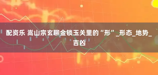 配资乐 嵩山宗玄聊金锁玉关里的“形”_形态_地势_吉凶