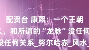 配资台 康熙：一个王朝能延续多久，和所谓的“龙脉”没任何关系_努尔哈赤_风水_朱由校