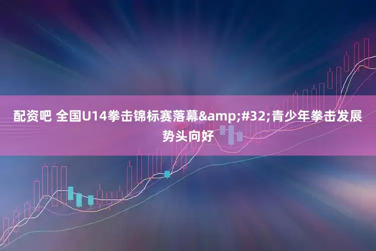 配资吧 全国U14拳击锦标赛落幕&#32;青少年拳击发展势头向好