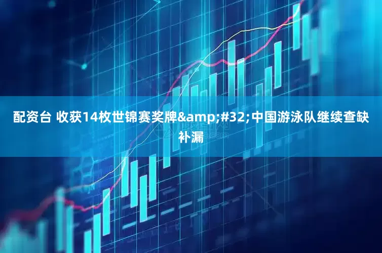 配资台 收获14枚世锦赛奖牌&#32;中国游泳队继续查缺补漏