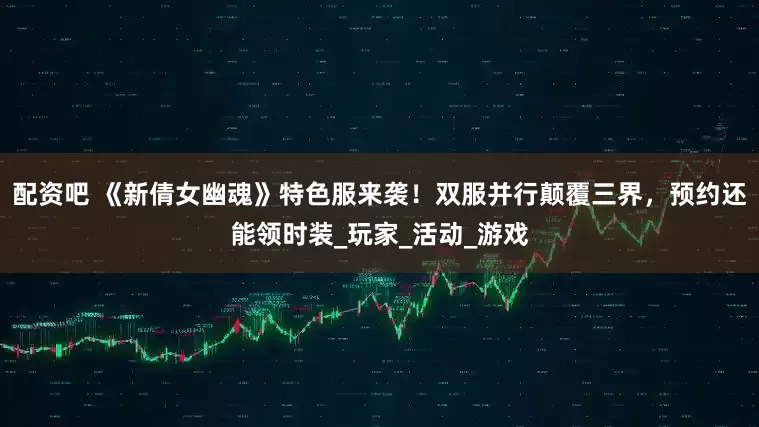 配资吧 《新倩女幽魂》特色服来袭！双服并行颠覆三界，预约还能领时装_玩家_活动_游戏