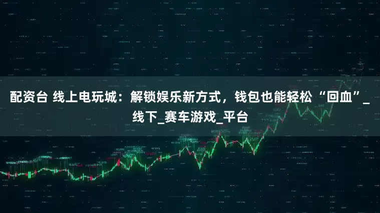配资台 线上电玩城：解锁娱乐新方式，钱包也能轻松 “回血”_线下_赛车游戏_平台
